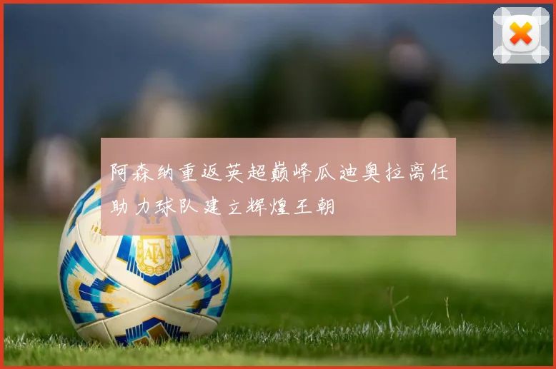 阿森纳重返英超巅峰瓜迪奥拉离任助力球队建立辉煌王朝