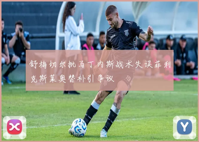 舒梅切尔批马丁内斯战术失误菲利克斯莱奥替补引争议