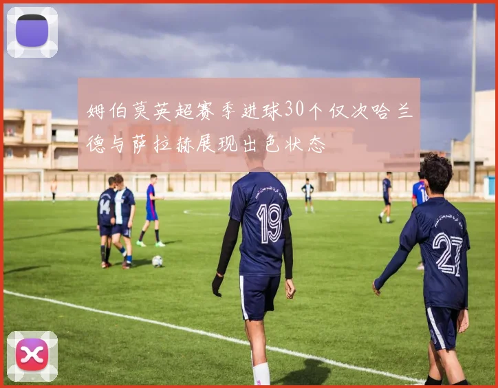 姆伯莫英超赛季进球30个仅次哈兰德与萨拉赫展现出色状态