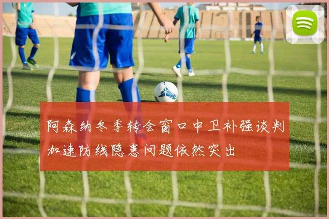阿森纳冬季转会窗口中卫补强谈判加速防线隐患问题依然突出