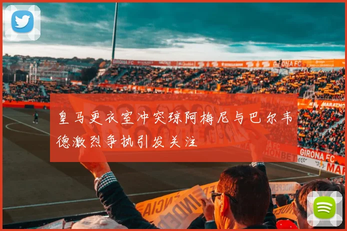皇马更衣室冲突琼阿梅尼与巴尔韦德激烈争执引发关注