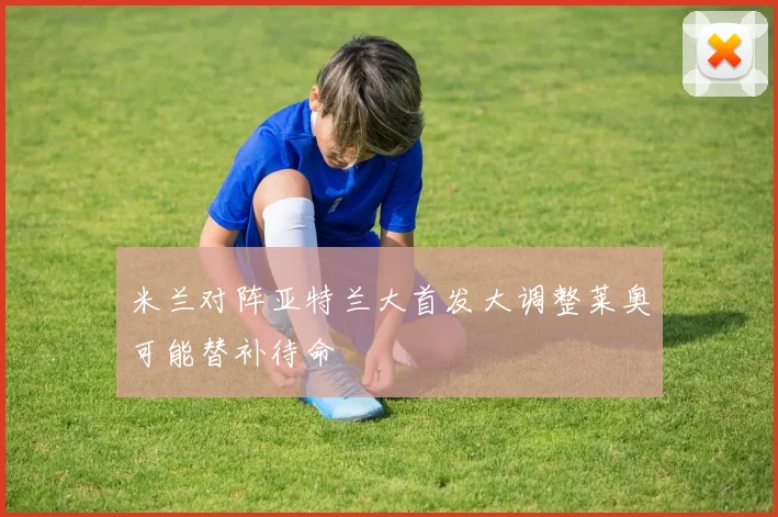 米兰对阵亚特兰大首发大调整莱奥可能替补待命