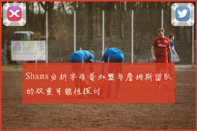 Shams分析字母哥加盟与詹姆斯留队的双重可能性探讨