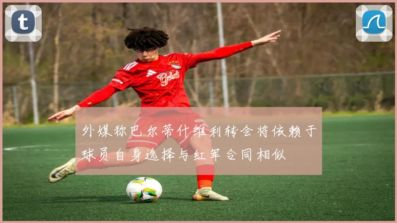 外媒称巴尔蒂什维利转会将依赖于球员自身选择与红军合同相似