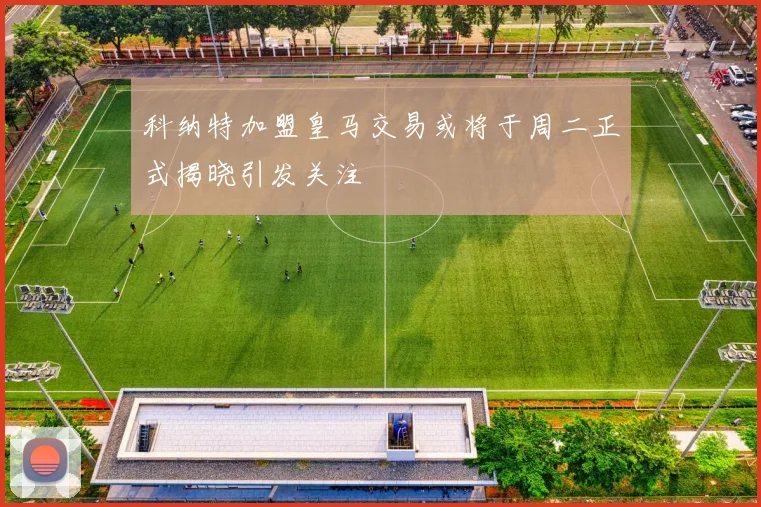 科纳特加盟皇马交易或将于周二正式揭晓引发关注