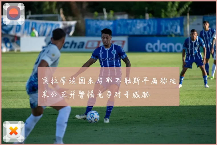 莫拉蒂谈国米与那不勒斯平局称结果公正并警惕竞争对手威胁