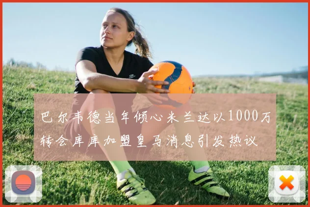 巴尔韦德当年倾心米兰达以1000万转会库库加盟皇马消息引发热议