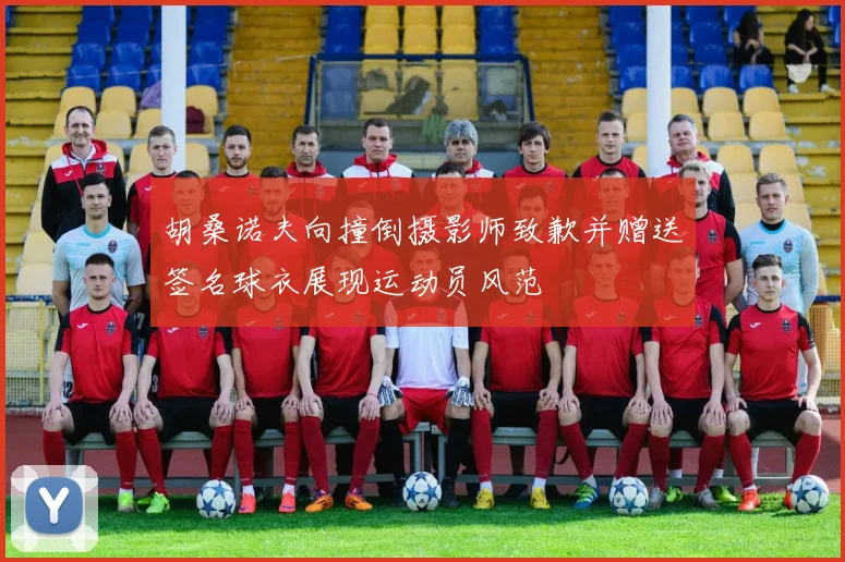胡桑诺夫向撞倒摄影师致歉并赠送签名球衣展现运动员风范