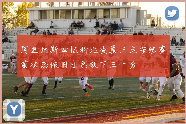 阿里纳斯回忆科比凌晨三点苦练赛前状态依旧出色砍下三十分