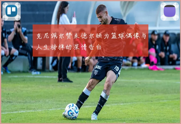 克尼佩尔赞米德尔顿为篮球偶像与人生榜样的深情告白