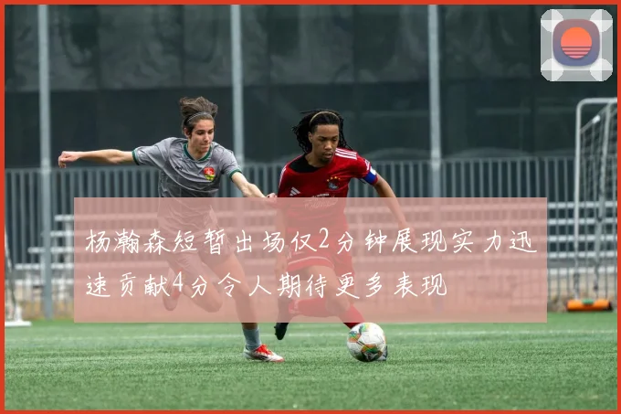 杨瀚森短暂出场仅2分钟展现实力迅速贡献4分令人期待更多表现