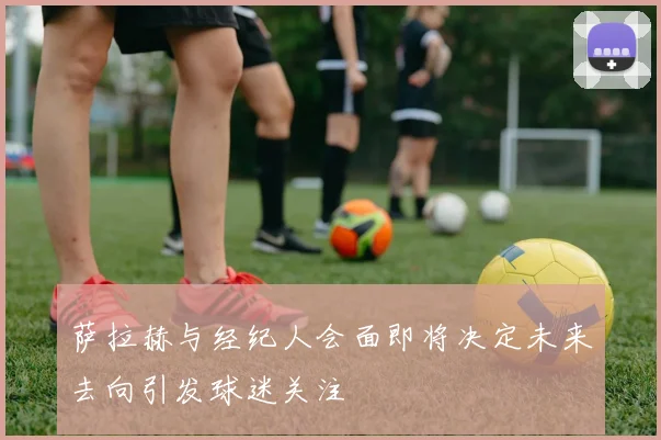 萨拉赫与经纪人会面即将决定未来去向引发球迷关注
