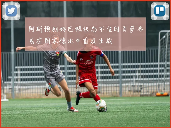 阿斯预测姆巴佩状态不佳时贡萨洛或在国家德比中首发出战