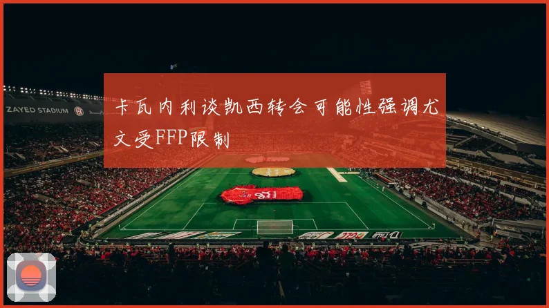 卡瓦内利谈凯西转会可能性强调尤文受FFP限制