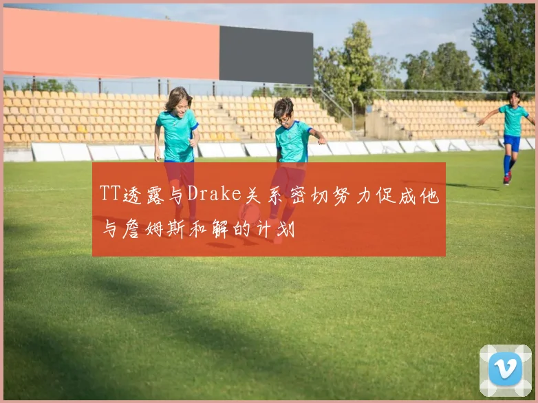 TT透露与Drake关系密切努力促成他与詹姆斯和解的计划