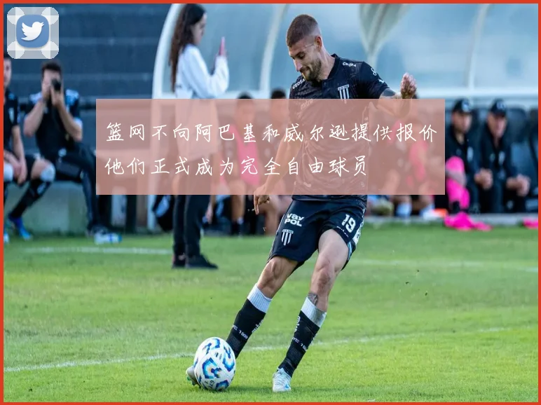 篮网不向阿巴基和威尔逊提供报价他们正式成为完全自由球员