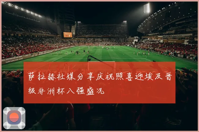 萨拉赫社媒分享庆祝照喜迎埃及晋级非洲杯八强盛况