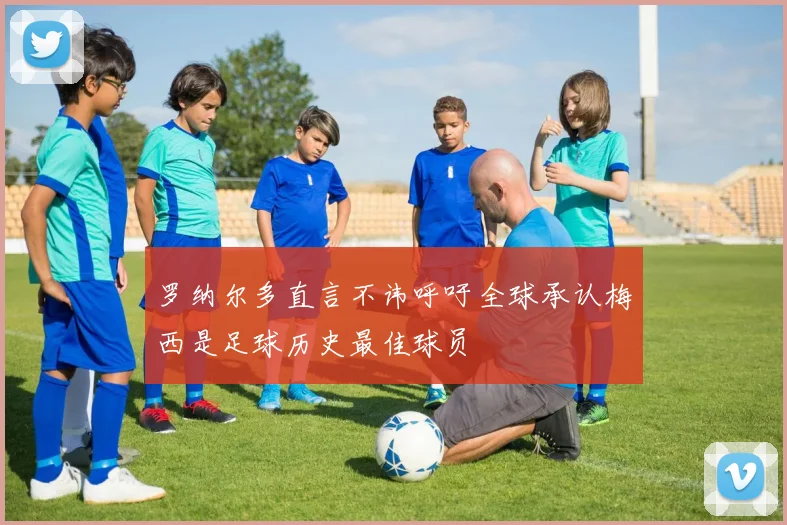 罗纳尔多直言不讳呼吁全球承认梅西是足球历史最佳球员