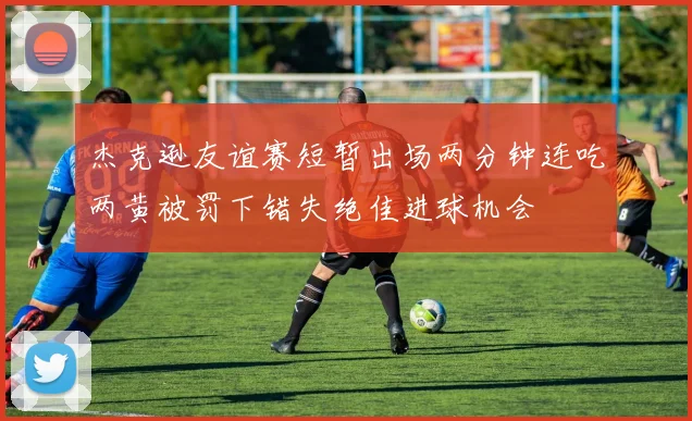 杰克逊友谊赛短暂出场两分钟连吃两黄被罚下错失绝佳进球机会