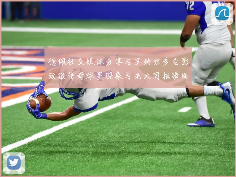 德佩社交媒体分享与罗纳尔多合影致敬传奇球星现象与老大同框瞬间